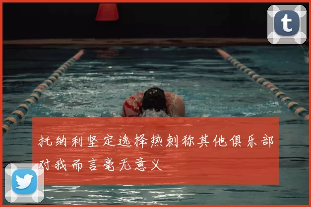 托纳利坚定选择热刺称其他俱乐部对我而言毫无意义