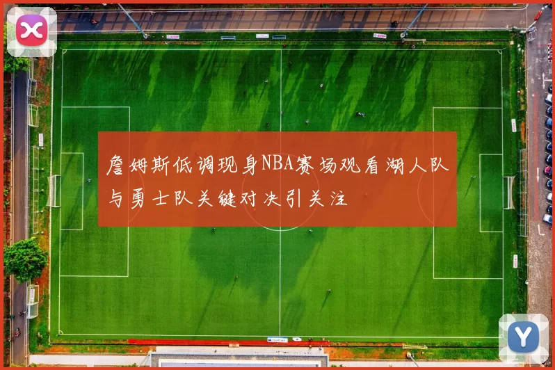 詹姆斯低调现身NBA赛场观看湖人队与勇士队关键对决引关注