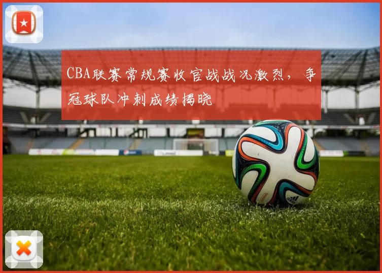 CBA联赛常规赛收官战战况激烈,争冠球队冲刺成绩揭晓