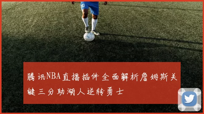 腾讯NBA直播插件全面解析詹姆斯关键三分助湖人逆转勇士