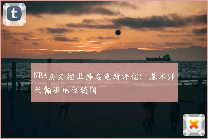 NBA历史控卫排名重新评估：魔术师约翰逊地位稳固