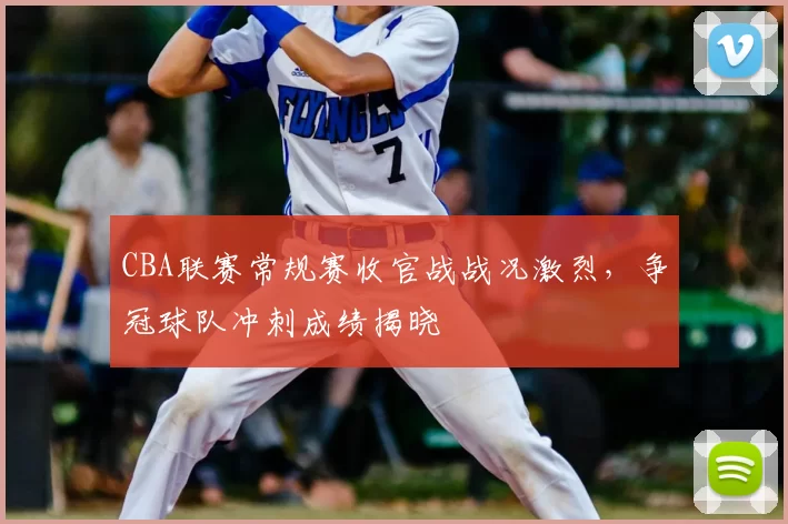 CBA联赛常规赛收官战战况激烈，争冠球队冲刺成绩揭晓