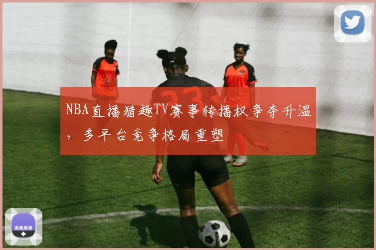NBA直播猎趣TV赛事转播权争夺升温，多平台竞争格局重塑