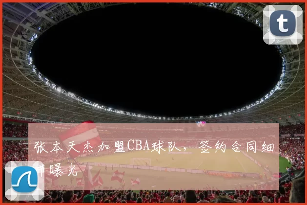张本天杰加盟CBA球队,签约合同细节曝光