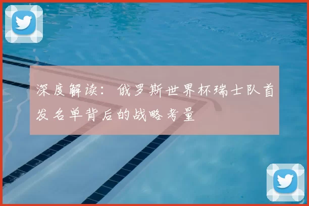 深度解读:俄罗斯世界杯瑞士队首发名单背后的战略考量