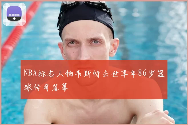 NBA标志人物韦斯特去世享年86岁篮球传奇落幕