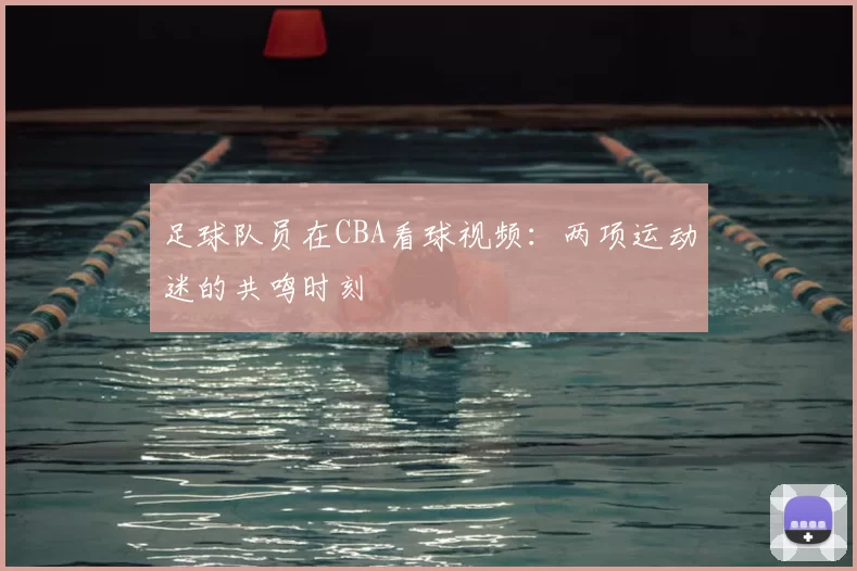 足球队员在CBA看球视频：两项运动迷的共鸣时刻