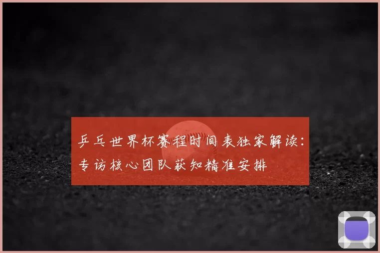 乒乓世界杯赛程时间表独家解读:专访核心团队获知精准安排