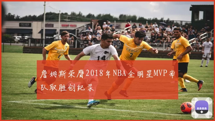 詹姆斯荣膺2018年NBA全明星MVP率队取胜创纪录
