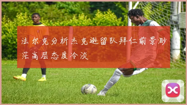 法尔克分析杰克逊留队拜仁前景渺茫高层态度冷淡