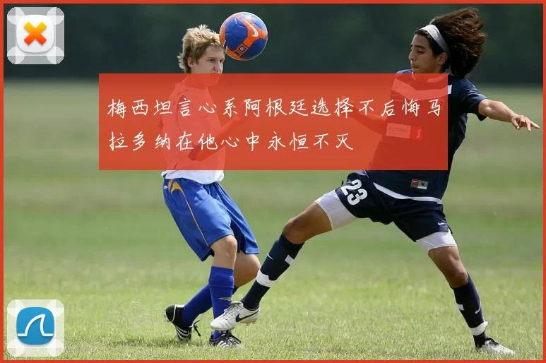梅西坦言心系阿根廷选择不后悔马拉多纳在他心中永恒不灭