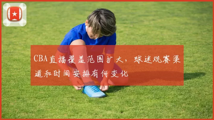 CBA直播覆盖范围扩大,球迷观赛渠道和时间安排有何变化