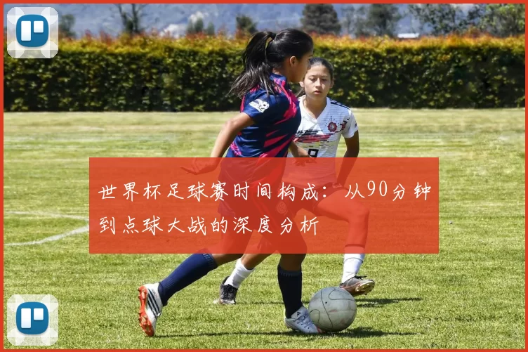 世界杯足球赛时间构成:从90分钟到点球大战的深度分析