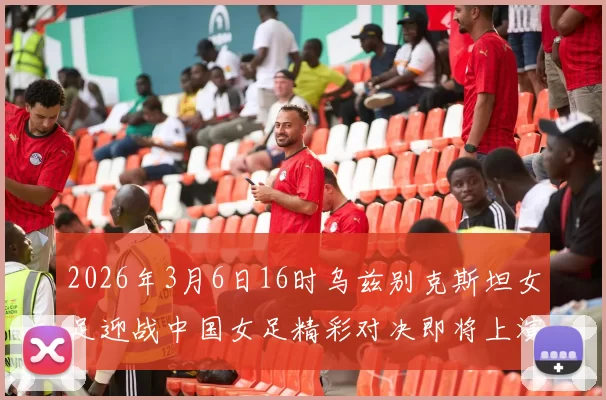 2026年3月6日16时乌兹别克斯坦女足迎战中国女足精彩对决即将上演