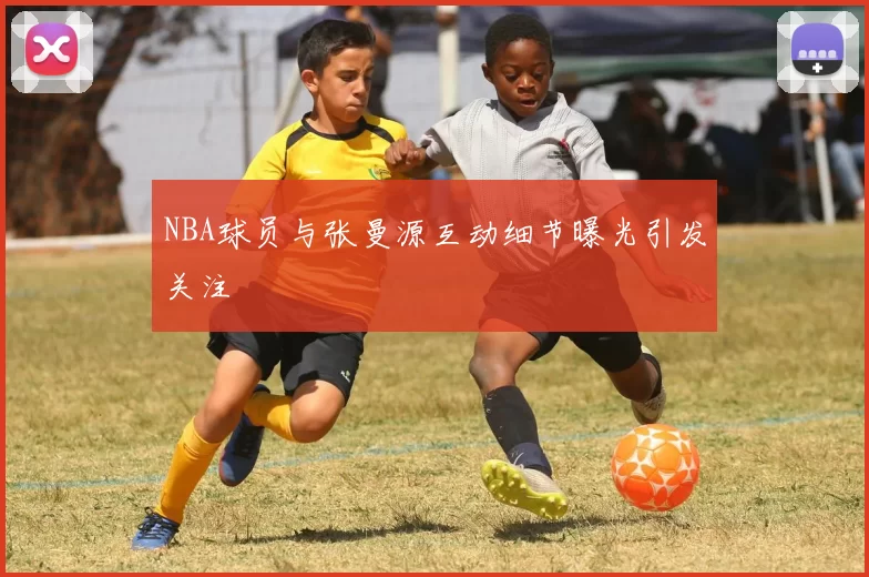NBA球员与张曼源互动细节曝光引发关注