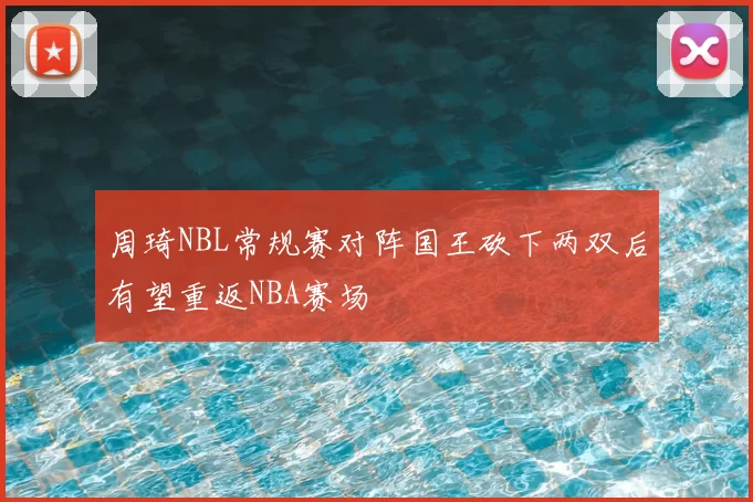 周琦NBL常规赛对阵国王砍下两双后有望重返NBA赛场