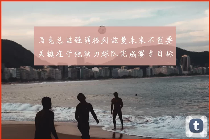 马竞总监强调格列兹曼未来不重要关键在于他助力球队完成赛季目标