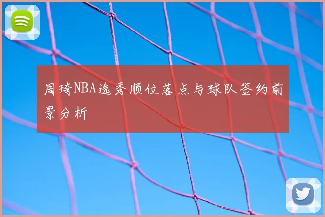 周琦NBA选秀顺位落点与球队签约前景分析