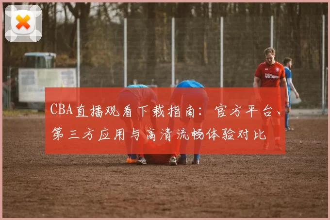 CBA直播观看下载指南：官方平台、第三方应用与高清流畅体验对比