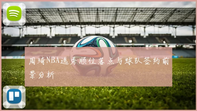 周琦NBA选秀顺位落点与球队签约前景分析