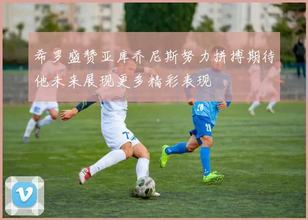 希罗盛赞亚库乔尼斯努力拼搏期待他未来展现更多精彩表现