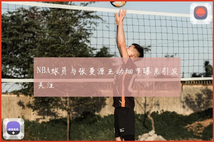 NBA球员与张曼源互动细节曝光引发关注