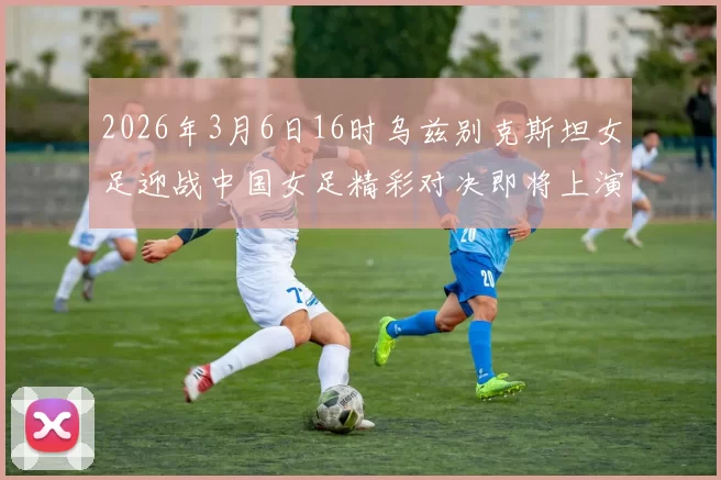 2026年3月6日16时乌兹别克斯坦女足迎战中国女足精彩对决即将上演