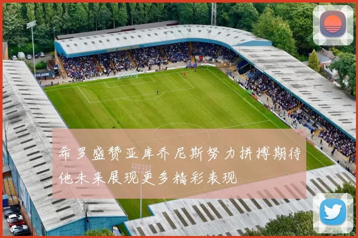 希罗盛赞亚库乔尼斯努力拼搏期待他未来展现更多精彩表现