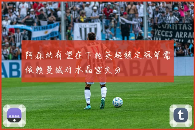 阿森纳有望在下轮英超锁定冠军需依赖曼城对水晶宫失分
