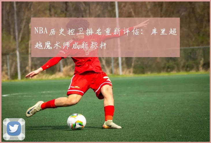 NBA历史控卫排名重新评估:库里超越魔术师成新标杆