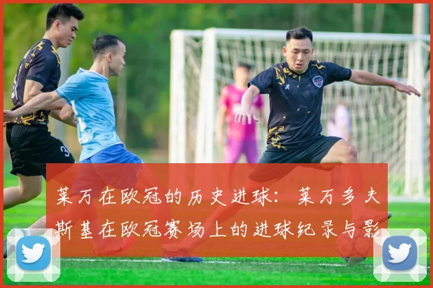 莱万在欧冠的历史进球:莱万多夫斯基在欧冠赛场上的进球纪录与影响