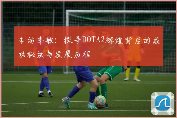 专访李敏:探寻DOTA2辉煌背后的成功秘诀与发展历程