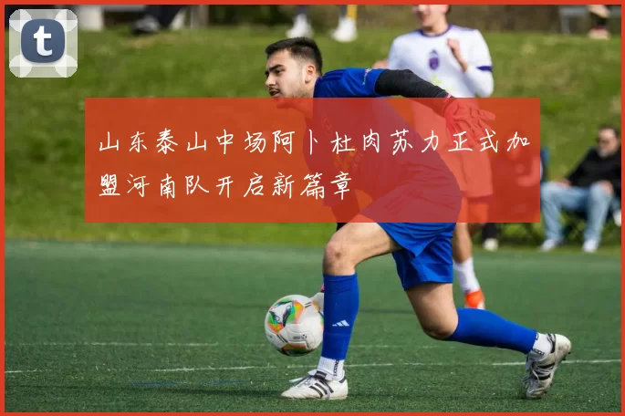 山东泰山中场阿卜杜肉苏力正式加盟河南队开启新篇章
