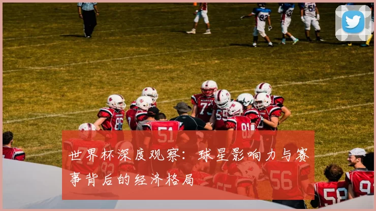 世界杯深度观察:球星影响力与赛事背后的经济格局
