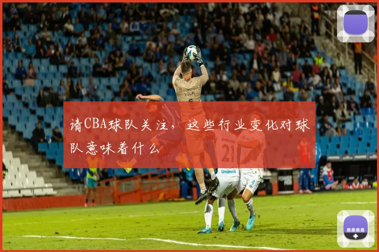 请CBA球队关注,这些行业变化对球队意味着什么