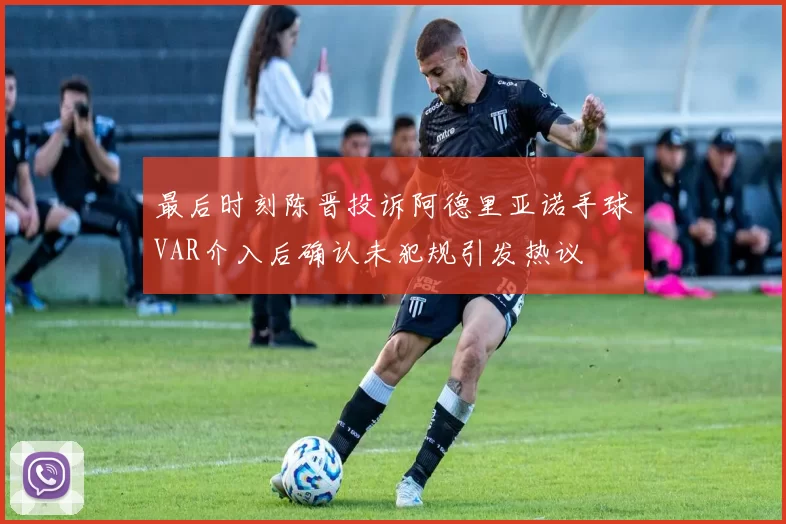 最后时刻陈晋投诉阿德里亚诺手球VAR介入后确认未犯规引发热议