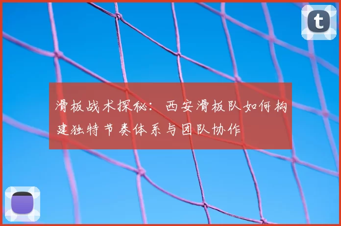 滑板战术探秘:西安滑板队如何构建独特节奏体系与团队协作