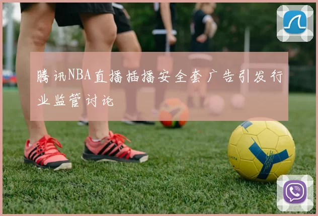 腾讯NBA直播插播安全套广告引发行业监管讨论