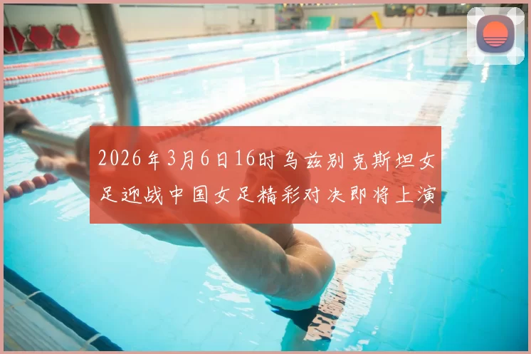 2026年3月6日16时乌兹别克斯坦女足迎战中国女足精彩对决即将上演