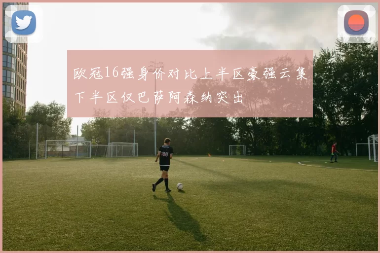 欧冠16强身价对比上半区豪强云集下半区仅巴萨阿森纳突出