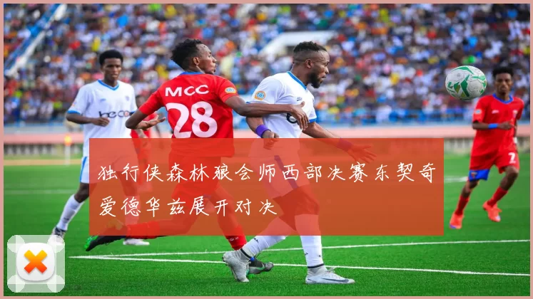 独行侠森林狼会师西部决赛东契奇爱德华兹展开对决