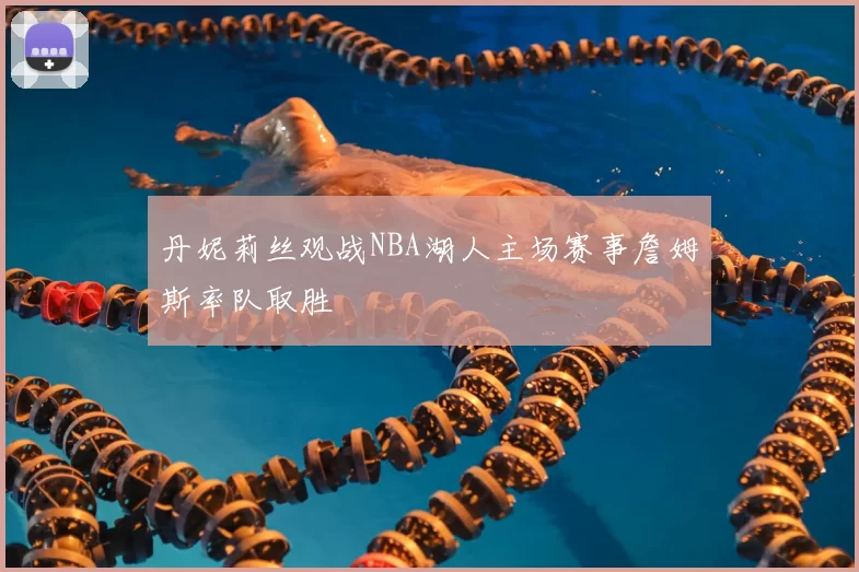 丹妮莉丝观战NBA湖人主场赛事詹姆斯率队取胜