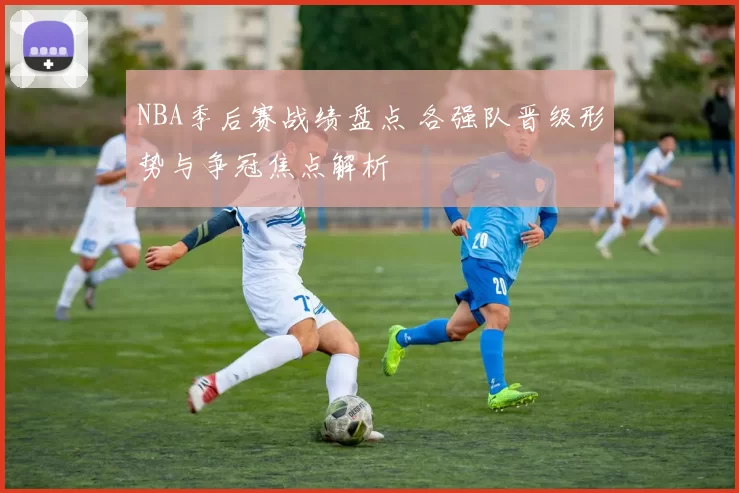 NBA季后赛战绩盘点 各强队晋级形势与争冠焦点解析