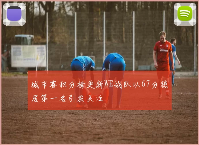城市赛积分榜更新WE战队以67分稳居第一名引发关注