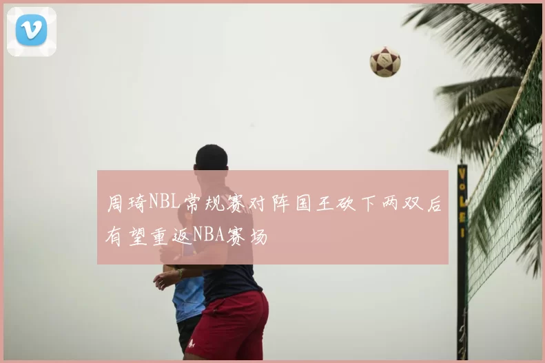 周琦NBL常规赛对阵国王砍下两双后有望重返NBA赛场