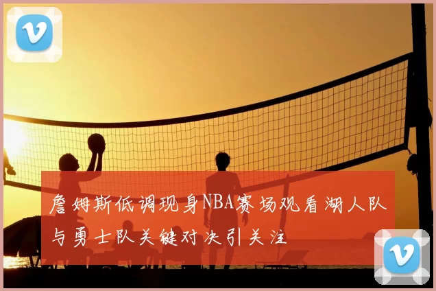 詹姆斯低调现身NBA赛场观看湖人队与勇士队关键对决引关注