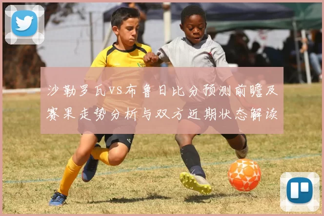 沙勒罗瓦vs布鲁日比分预测前瞻及赛果走势分析与双方近期状态解读