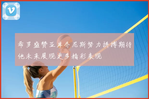 希罗盛赞亚库乔尼斯努力拼搏期待他未来展现更多精彩表现