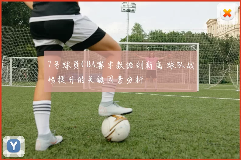 7号球员CBA赛季数据创新高 球队战绩提升的关键因素分析