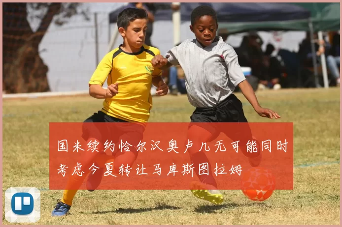 国米续约恰尔汉奥卢几无可能同时考虑今夏转让马库斯图拉姆